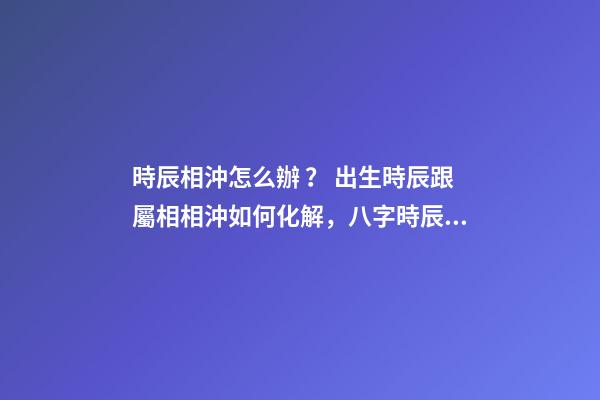 時辰相沖怎么辦？ 出生時辰跟屬相相沖如何化解，八字時辰沖孩子生肖會怎樣？